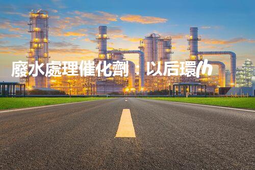 廢水處理催化劑：以后環(huán)保的隱形英雄？